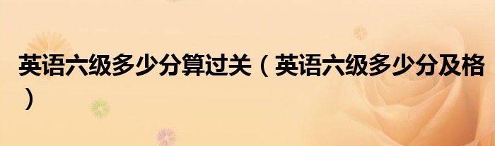 英语六级多少分算过关(英语六级多少分及格)
