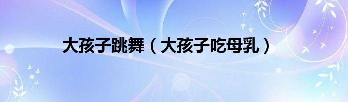 大孩子跳舞(大孩子吃母乳)