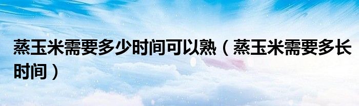 蒸玉米需要多少时间可以熟(蒸玉米需要多长时间)