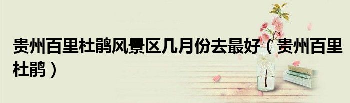 贵州百里杜鹃风景区几月份去最好(贵州百里杜鹃)