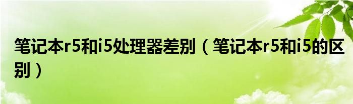 笔记本r5和i5处理器差别(笔记本r5和i5的区别)