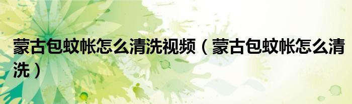 蒙古包蚊帐怎么清洗视频(蒙古包蚊帐怎么清洗)