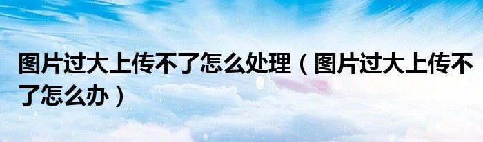 图片过大上传不了怎么处理(图片过大上传不了怎么办)