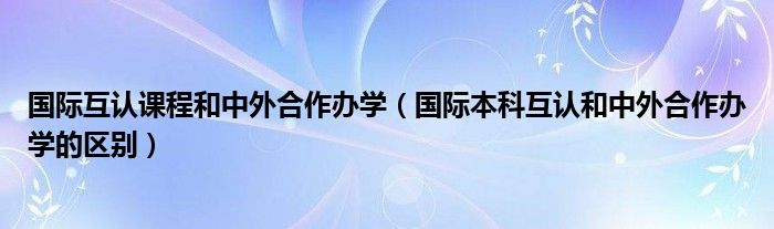 国际互认课程和中外合作办学(国际本科互认和中外合作办学的区别)