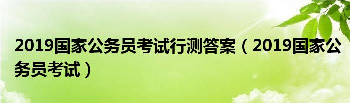 2019国家公务员考试行测答案(2019国家公务员考试)