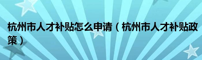 杭州市人才补贴怎么申请(杭州市人才补贴政策)