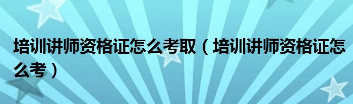 培训讲师资格证怎么考取(培训讲师资格证怎么考)