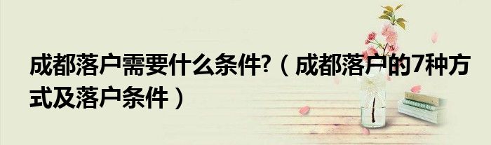 成都落户需要什么条件?(成都落户的7种方式及落户条件)