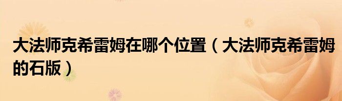 大法师克希雷姆在哪个位置(大法师克希雷姆的石版)