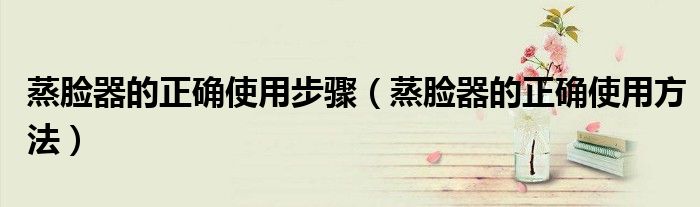 蒸脸器的正确使用步骤(蒸脸器的正确使用方法)