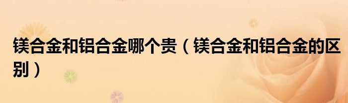 镁合金和铝合金哪个贵(镁合金和铝合金的区别)