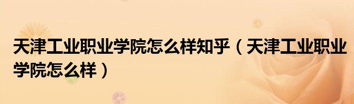天津工业职业学院怎么样知乎(天津工业职业学院怎么样)