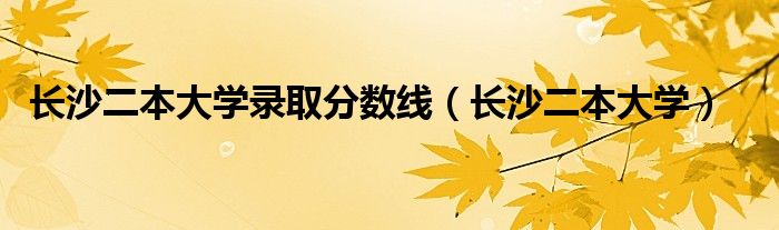 长沙二本大学录取分数线(长沙二本大学)