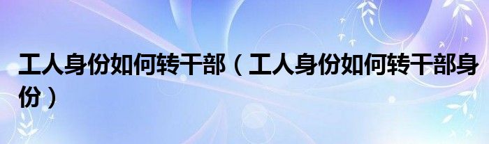工人身份如何转干部(工人身份如何转干部身份)