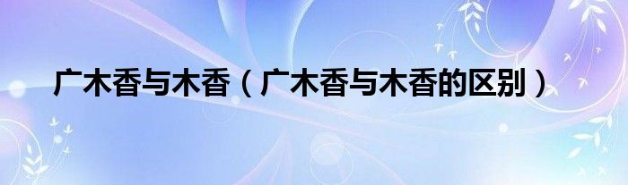 广木香与木香(广木香与木香的区别)