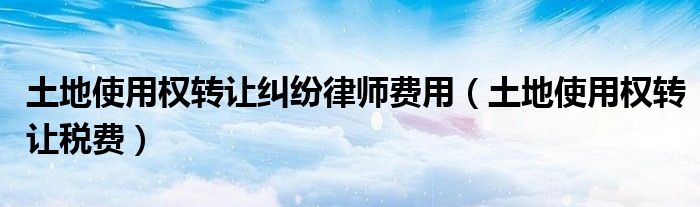 土地使用权转让纠纷律师费用(土地使用权转让税费)