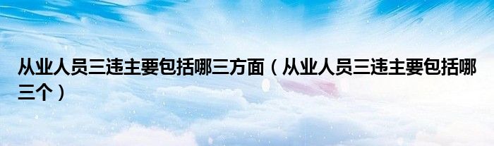 从业人员三违主要包括哪三方面(从业人员三违主要包括哪三个)