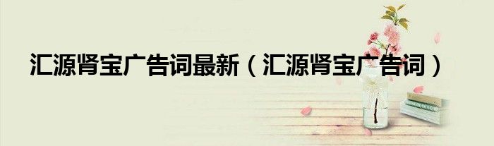 汇源肾宝广告词最新(汇源肾宝广告词)