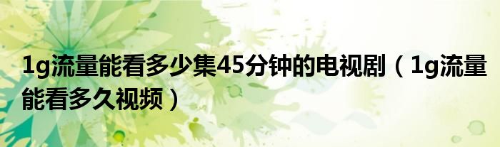 1g流量能看多少集45分钟的电视剧(1g流量能看多久视频)