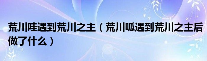 荒川哇遇到荒川之主(荒川呱遇到荒川之主后做了什么)