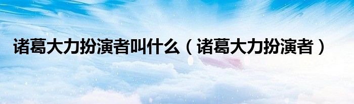 诸葛大力扮演者叫什么(诸葛大力扮演者)