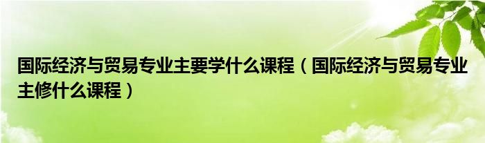 国际经济与贸易专业主要学什么课程(国际经济与贸易专业主修什么课程)