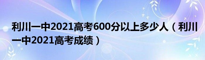 利川一中2021高考600分以上多少人(利川一中2021高考成绩)