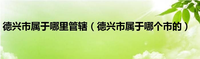 德兴市属于哪里管辖(德兴市属于哪个市的)