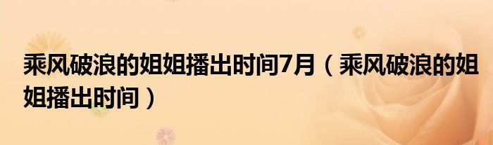 乘风破浪的姐姐播出时间7月（乘风破浪的姐姐播出时间）