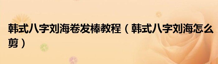 韩式八字刘海卷发棒教程(韩式八字刘海怎么剪)
