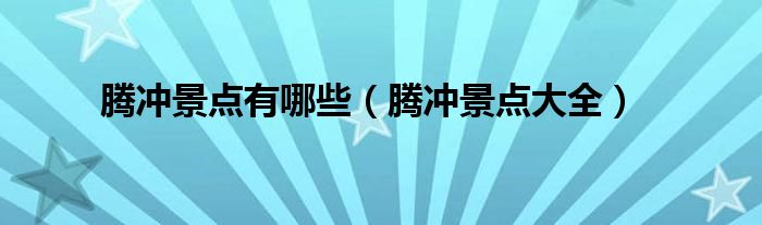 腾冲景点有哪些(腾冲景点大全)