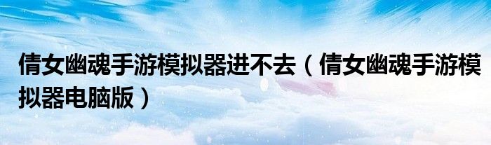 倩女幽魂手游模拟器进不去(倩女幽魂手游模拟器电脑版)