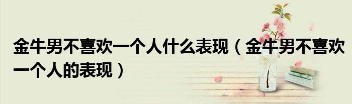 金牛男不喜欢一个人什么表现(金牛男不喜欢一个人的表现)