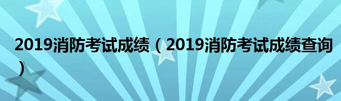 2019消防考试成绩(2019消防考试成绩查询)