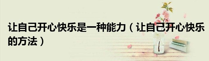 让自己开心快乐是一种能力(让自己开心快乐的方法)
