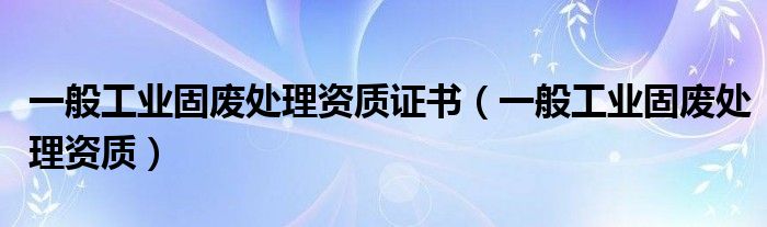 一般工业固废处理资质证书(一般工业固废处理资质)