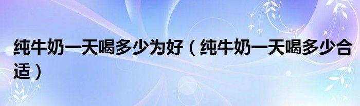 纯牛奶一天喝多少为好(纯牛奶一天喝多少合适)