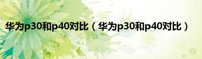 华为p30和p40对比(华为p30和p40对比)