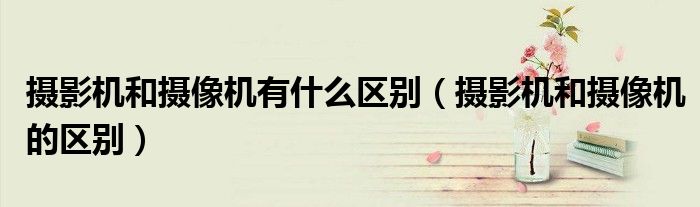 摄影机和摄像机有什么区别(摄影机和摄像机的区别)