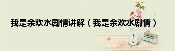 我是余欢水剧情讲解(我是余欢水剧情)