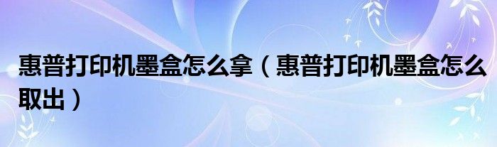 惠普打印机墨盒怎么拿(惠普打印机墨盒怎么取出)