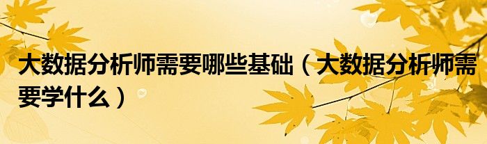 大数据分析师需要哪些基础(大数据分析师需要学什么)