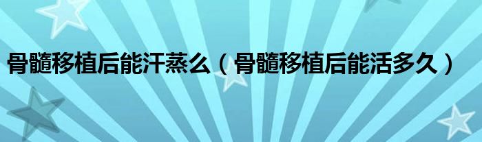 骨髓移植后能汗蒸么(骨髓移植后能活多久)