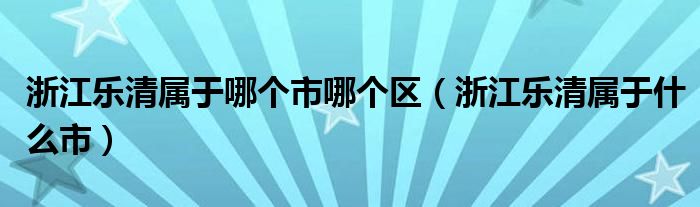 浙江乐清属于哪个市哪个区(浙江乐清属于什么市)
