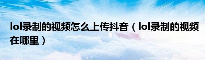 lol录制的视频怎么上传抖音(lol录制的视频在哪里)
