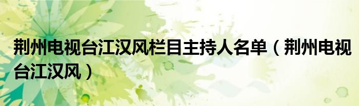 荆州电视台江汉风栏目主持人名单(荆州电视台江汉风)