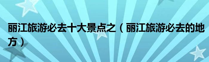 丽江旅游必去十大景点之(丽江旅游必去的地方)