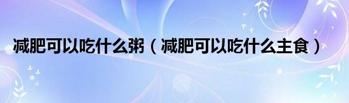 减肥可以吃什么粥(减肥可以吃什么主食)