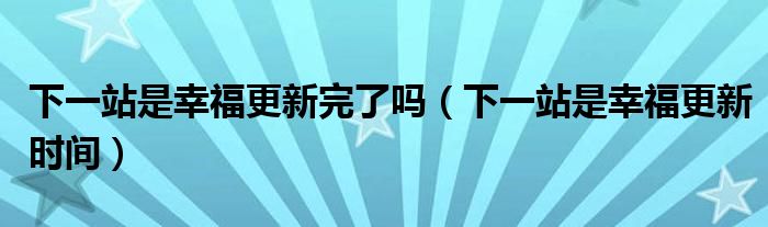 下一站是幸福更新完了吗(下一站是幸福更新时间)