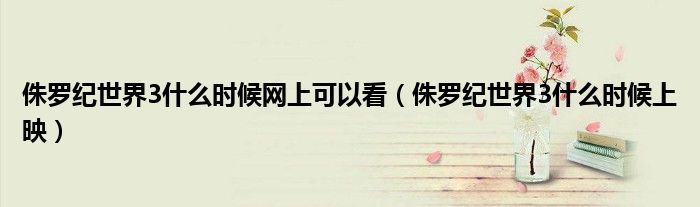 侏罗纪世界3什么时候网上可以看(侏罗纪世界3什么时候上映)